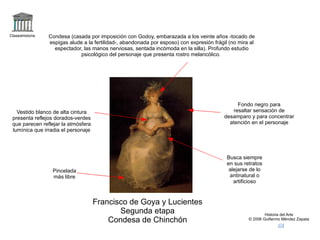 logo Claseshistoria Historia del Arte © 2006 Guillermo Méndez Zapata correo Francisco de Goya y Lucientes Segunda etapa Condesa de Chinchón +condesa de chinchon,goya Fondo negro para resaltar sensación de desamparo y para concentrar atención en el personaje Condesa (casada por imposición con Godoy, embarazada a los veinte años -tocado de espigas alude a la fertilidad-, abandonada por esposo) con expresión frágil (no mira al espectador, las manos nerviosas, sentada incómoda en la silla). Profundo estudio psicológico del personaje que presenta rostro melancólico.  Vestido blanco de alta cintura presenta reflejos dorados-verdes que parecen reflejar la atmósfera lumínica que irradia el personaje Pincelada más libre Busca siempre en sus retratos alejarse de lo antinatural o artificioso 