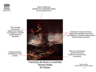 logo Claseshistoria Historia del Arte © 2006 Guillermo Méndez Zapata correo +coloso2 Francisco de Goya y Lucientes Tercera etapa El Coloso Figura majestuosa realzada sus tonalidades cálidas por los juegos de luz Puño cerrado amenazador (alegoría de la guerra o la desgracia. También posible alusión a Napoleón) Contraste de líneas de fuerza: Gigante de espaldas hacia fondo y la población y animales despavoridos hacia los lados opuestos Sólo burro permanece quieto (símbolo de la ignorancia ante lo que se avecina) Paisaje desolado complementa  caos y pánico 