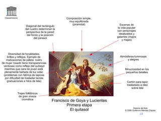 logo Claseshistoria Historia del Arte © 2006 Guillermo Méndez Zapata correo Francisco de Goya y Lucientes Primera etapa El quitasol +el quitasol,goya Cartón para tapiz trasladado a óleo sobre tela Escenas de la vida popular con personajes idealizados y galantes (majos y majas) Trajes folklóricos de gran viveza cromática Composición simple, muy equilibrada (piramidal) Diagonal del rectángulo del cuadro determinan la perspectiva de la pared del fondo y la posición del parasol Diversidad de tonalidades, brillos y reflejos. Ejemplo de  matizaciones de paleta: rostro de mujer rosado tiene transparencias verdosas como reflejo del quitasol mientras que cara de joven está  plenamente bañada de luz solar. (problemas con fábrica de tapices por dificultad de trasladar tantas graduaciones a hilos de tela) Atmósferas luminosas y alegres Minuciosidad en los pequeños detalles 