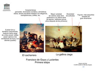 logo Claseshistoria Historia del Arte © 2006 Guillermo Méndez Zapata correo +elcacharrero +lagallinaciega El cacharrero La gallina ciega Francisco de Goya y Lucientes Primera etapa Características generales: diversidad cromática, atmósferas claras, temas populares tratados con elegancia, transparencias y brillos, etc. Figuras  más pequeñas dotadas de gran dinamismo Diversidad de actitudes Mayor variedad de colores (esta obra pertenece a su última serie de tapices, realizada quince años después de los primeros) A pesar de su temática costumbrista, trasluce cierta carga de crítica social: nobles pasan ajenos a los vendedores de loza y sus clientes (pueblo) 