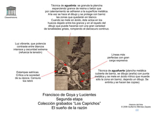 logo Claseshistoria Historia del Arte © 2006 Guillermo Méndez Zapata correo +sueñorazón2 Francisco de Goya y Lucientes Segunda etapa Colección grabados “Los Caprichos” El sueño de la razón Técnica de  aguafuerte  (plancha metálica cubierta de barniz, se dibuja (araña) con punta metálica y se mete en ácido nítrico que muerde sólo la zona sin barniz, dejando un dibujo. Se entinta y se hacen las copias) Técnica de  aguatinta : se granula la plancha esparciendo granos de resina o betún que por calentamiento se adhieren a la superficie metálica. A la vez se hace el dibujo y se protege con barniz las zonas que quedarán en blanco. Cuando se mete en ácido, éste actúa en los huecos dejado entre los granos y en el rayado del dibujo que puede hacerse con una gran variedad de tonalidades grises, rompiendo el claroscuro continuo. Luz vibrante, que potencia contraste entre blancos intensos y oscuridad extrema (refuerza la tensión) Líneas más perfectas con gran carga expresiva Estampas satíricas. Crítica a la sociedad de su época. Censura los retiró 
