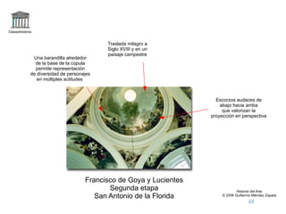 logo Claseshistoria Historia del Arte © 2006 Guillermo Méndez Zapata correo +san antonio de la florida,goya Francisco de Goya y Lucientes Segunda etapa San Antonio de la Florida Traslada milagro a Siglo XVIII y en un paisaje campestre Una barandilla alrededor de la base de la cúpula permite representación de diversidad de personajes en múltiples actitudes  Escorzos audaces de abajo hacia arriba que valorizan la proyección en perspectiva 