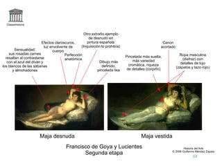 logo Claseshistoria Historia del Arte © 2006 Guillermo Méndez Zapata correo Francisco de Goya y Lucientes Segunda etapa +maja desnuda,goya +maja vestida,goya Maja desnuda Maja vestida Pincelada más suelta, más variedad cromática, riqueza de detalles (corpiño) Perfección anatómica Sensualidad: sus rosadas carnes resaltan al contrastarse con el azul del diván y los blancos de las sábanas y almohadones Efectos claroscuros, luz envolvente de cuerpo Otro extraño ejemplo de desnudo en pintura española (Inquisición lo prohibía) Dibujo más definido, pincelada lisa Ropa masculina (disfraz) con detalles de lujo (zapatos y lazo rojo) Canon acortado 