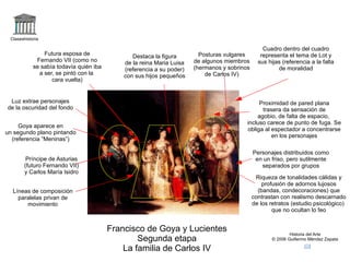 logo Claseshistoria Historia del Arte © 2006 Guillermo Méndez Zapata correo Francisco de Goya y Lucientes Segunda etapa La familia de Carlos IV +familia2 Personajes distribuidos como en un friso, pero sutilmente separados por grupos Proximidad de pared plana trasera da sensación de agobio, de falta de espacio,  incluso carece de punto de fuga. Se obliga al espectador a concentrarse en los personajes Riqueza de tonalidades cálidas y profusión de adornos lujosos (bandas, condecoraciones) que contrastan con realismo descarnado de los retratos (estudio psicológico)  que no ocultan lo feo Cuadro dentro del cuadro representa el tema de Lot y sus hijas (referencia a la falta de moralidad Destaca la figura de la reina Maria Luisa (referencia a su poder) con sus hijos pequeños Goya aparece en un segundo plano pintando (referencia “Meninas”) Príncipe de Asturias (futuro Fernando VII) y Carlos María Isidro Posturas vulgares de algunos miembros (hermanos y sobrinos de Carlos IV) Luz extrae personajes de la oscuridad del fondo Futura esposa de Fernando VII (como no se sabía todavía quién iba a ser, se pintó con la  cara vuelta) Líneas de composición paralelas privan de movimiento 