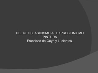 DEL NEOCLASICISMO AL EXPRESIONISMO
                PINTURA
      Francisco de Goya y Lucientes
 