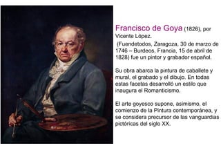 Francisco de Goya (1826), por
Vicente López.
 (Fuendetodos, Zaragoza, 30 de marzo de
1746 – Burdeos, Francia, 15 de abril de
1828) fue un pintor y grabador español.

Su obra abarca la pintura de caballete y
mural, el grabado y el dibujo. En todas
estas facetas desarrolló un estilo que
inaugura el Romanticismo.

El arte goyesco supone, asimismo, el
comienzo de la Pintura contemporánea, y
se considera precursor de las vanguardias
pictóricas del siglo XX.
 