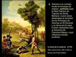 Gracias a su cuñado, le encargan realizar  los  cartones  para la Real Fábrica de Tapices de Santa Bárbara: nueve obras destinadas al comedor de los Príncipes de Asturias en El Escorial, con el tema de la caza.  La Caza de la codorniz  (1775)   Óleo sobre lienzo.  290 x 226 cm. Museo del Prado Madrid 