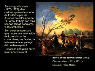 En la segunda serie (1776-1778), diez cartones para el comedor de los Príncipes de Asturias en el Palacio de El Pardo, trabajó con más libertad temas populares y costumbristas.  Son obras pintorescas que hacen una valoración de lo cotidiano: las costumbres, las fiestas, la indumentaria y el paisaje del pueblo español.  Resalta la  oposición entre lo urbano y lo rural. Baile a orillas del Manzanares (1777)   Óleo sobre lienzo. 272 x 295 cm. Museo del Prado Madrid 
