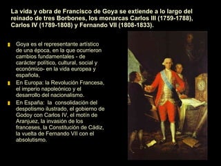 La vida y obra de Francisco de Goya se extiende a lo largo del reinado de tres Borbones, los monarcas Carlos III (1759-1788), Carlos IV (1789-1808) y Fernando VII (1808-1833). Goya es el representante artístico de una época, en la que ocurrieron cambios fundamentales - de carácter político, cultural, social y económico - en la vida europea y española. 