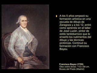 Francisco Bayeu (1795) Óleo sobre lienzo.  112 x 84 cm. Museo del Prado (Madrid) A los 5 años empezó su formación artística en una escuela de dibujo de Zaragoza y a los 12, entró como aprendiz en el taller de José Luzán, pintor de estilo tardobarroco que le enseñó los rudimentos del dibujo y las técnicas pictóricas. Continuó su formación con Francisco Bayeu.  