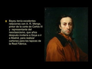 Bayeu tenía excelentes relaciones con A. R. Mengs, pintor de la corte de Carlos III y  representante del neoclasicismo, que años después invitaría a Goya a ir a Madrid, para realizar cartones para los tapices de la Real Fábrica.  