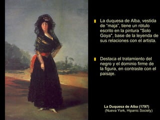La Duquesa de Alba tenía un fuerte temperamento y era conocida en los suburbios de Madrid por disfrazarse de maja y participar en las fiestas populares. Protectora de actrices, poetas, pintores y toreros.  La Duquesa de Alba (1795) Óleo sobre lienzo. 194 x 130 cm.  Colección Casa de Alba. Madrid   