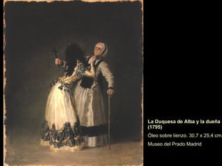 La duquesa de Alba, vestida de “maja”, tiene un rotulo escrito en la pintura "Solo Goya", base de la leyenda de sus relaciones con el artista.  Destaca el tratamiento del negro y el dominio firme de la figura, en contraste con el paisaje. La Duquesa de Alba (1797) (Nueva York, Hispanic Society) 