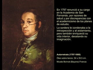Los Caprichos Los  Caprichos  son una serie de grabados compuesta de ochenta estampas en tono crítico, realizadas entre 1792 y 1799. Las técnicas usadas son  el aguafuerte y el aguatinta. Goya hace una amarga crítica contra la sociedad de su época, las supersticiones, la ignorancia, la mentira. Presenta un mundo de la noche, con escenas delirantes, fantásticas. Los temas que trata son: el mundo de la brujería, el mundo al revés en las  asnerías  o en las sillas «sentadas» sobre las cabezas, el anticlericalismo de algunas caricaturas de frailes, el matrimonio por conveniencia. Al ser publicados en 1799, Goya fue denunciado ante el Tribunal de la Inquisición. 