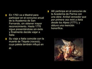 En 1763 va a Madrid para participar en el concurso anual de la Academia de San Fernando, sin obtener mayor reconocimiento. Hasta 1770 sigue presentándose sin éxito y finalmente decide viajar a Italia. Allí participa en el concurso de la Academia de Parma con una obra:  Aníbal vencedor que por primera vez miró a Italia desde los Alpes  (1771), y obtuvo una mención honorífica. 