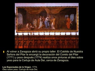 Al volver a Zaragoza abrió su propio taller. El Cabildo de Nuestra Señora del Pilar le encargó la decoración del Coreto del Pilar (1771) y poco después (1774) realiza once pinturas al óleo sobre yeso para la Cartuja de Aula Dei, cerca de Zaragoza.  Los Esponsales de la Virgen . 1774. Óleo sobre yeso. Cartuja de Aula Dei. 
