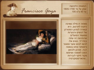 המאחה הלבושה שמן על בד  1805-1798 195  על  90  ס " מ מאחה זו מילה שאינה ניתנת לתרגום ,  היא קשורה לנוהגן המטורזן של הנשים והנערות ממעמד הפועלים שהתהווה זה עתה במדריד .  נשים אלו לבשו לבוש צועני ססגוני וראוותני ונחנו בגאווה רבה .  מנהגן ולבושן הפכו לאופנה ושימשו מקור חיקוי לגבירות מהאריסטוקרטיה .  