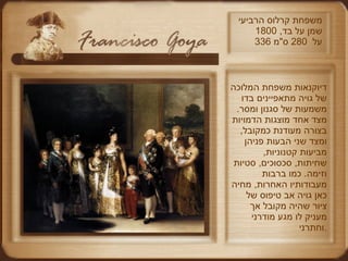 משפחת קרלוס הרביעי שמן על בד , 1800 336  על  280  ס " מ דיוקנאות משפחת המלוכה של גויה מתאפיינים בדו משמעות של סגנון ומסר .  מצד אחד מוצגות הדמויות בצורה מעודנת כמקובל ,  ומצד שני הבעות פניהן מביעות קטנוניות ,  שחיתות ,  סכסוכים ,  סטיות וזימה .  כמו ברבות מעבודותיו האחרות ,  מחיה כאן גויה אב טיפוס של ציור שהיה מקובל אך מעניק לו מגע מודרני וחתרני . 