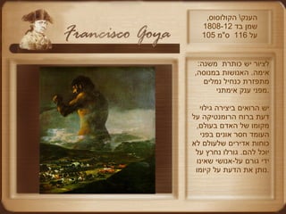 הענק \  הקולוסוס ,  שמן בד  1808-12  105  על  116  ס " מ לציור יש כותרת  משנה :  אימה .  האנושות במנוסה ,  מתפזרת כנחיל נמלים מפני ענק אימתני . יש הרואים ביצירה גילוי דעת ברוח הרומנטיקה על מקומו של האדם בעולם ,  העומד חסר אונים בפני כוחות אדירים שלעולם לא יוכל להם .  גורלו נחרץ על ידי גורם על - אנושי שאינו נותן את הדעת על קיומו . 