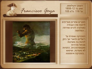 הענק \  הקולוסוס ,  שמן בד  1808-12  105  על  116  ס " מ חוקרים אחרים מעדיפים לראות את העבודה כאנלוגיה להרס שזרתה המלחמה .  הטכניקה שומרת על ריאליזם תיאורי אך ניתן  לזהות בה משיכות מכחול מהירות ואקספרסיביות ,  כתמיות לא מעודנת ,  ושימוש בטכניקת אימפסטו .  