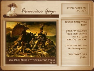 מה רומנטי בציורים של גויה ? רפסודת המדוזה תיאדור ז ' ריקו  (1818-1817),  שמן על בד  עבודת מכחול חופשית יחסית עיסוק במראות אימים וחזיונות זוועה ,  בסבל ,  כאב ,  רע אנושי ,  אכזריותו  של הגורל . פנייה למחוזות ההזיה ,  הטירוף והפנטזיה .  ביטוי לרגשותיו של האמן .  