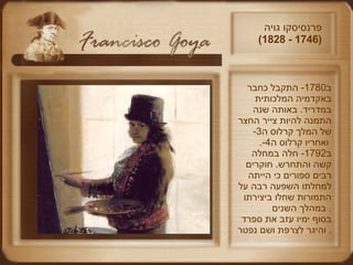 ב -1780  התקבל כחבר באקדמיה המלכותית במדריד .   באותה שנה התמנה להיות צייר החצר של המלך קרלוס ה -3  ואחריו קרלוס ה -4.   ב -1792  חלה במחלה קשה והתחרש .  חוקרים רבים ספורים כי הייתה למחלתו השפעה רבה על התמורות שחלו ביצירתו במהלך השנים .  בסוף ימיו עזב את ספרד והיגר לצרפת ושם נפטר .  פרנסיסקו גויה  (1746 - 1828)  