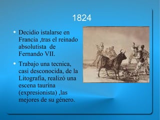 1824 Decidio istalarse en Francia ,tras el reinado absolutista  de Fernando VII.  Trabajo una tecnica, casi desconocida, de la Litografia, realizó una escena taurina (expresionista) ,las mejores de su género. 