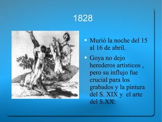 1828 Murió la noche del 15 al 16 de abril. Goya no dejo herederos artisticos , pero su influjo fue crucial para los grabados y la pintura del S. XIX y  el arte del S.XX. 