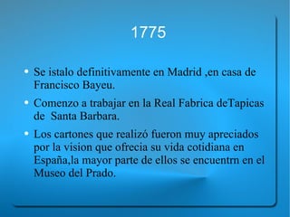 1775 Se istalo definitivamente en Madrid ,en casa de Francisco Bayeu. Comenzo a trabajar en la Real Fabrica deTapicas de  Santa Barbara.  Los cartones que realizó fueron muy apreciados por la vision que ofrecia su vida cotidiana en España,la mayor parte de ellos se encuentrn en el Museo del Prado. 