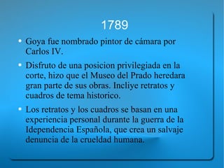 1789 Goya fue nombrado pintor de cámara por Carlos IV. Disfruto de una posicion privilegiada en la corte, hizo que el Museo del Prado heredara gran parte de sus obras. Incliye retratos y cuadros de tema historico. Los retratos y los cuadros se basan en una experiencia personal durante la guerra de la Idependencia Española, que crea un salvaje denuncia de la crueldad humana. 