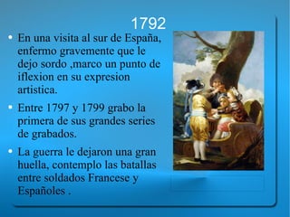 1792 En una visita al sur de España, enfermo gravemente que le dejo sordo ,marco un punto de iflexion en su expresion  artistica.  Entre 1797 y 1799 grabo la primera de sus grandes series de grabados. La guerra le dejaron una gran huella, contemplo las batallas entre soldados Francese y Españoles . 