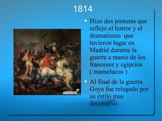 1814 Hizo dos pinturas que reflejo el horror y el dramatismo  que tuvieron lugar en Madrid durante la guerra a manis de los franceses y egipcios ( mamelucos ) Al final de la guerra Goya fue relegado por su estilo mas decorativo. 