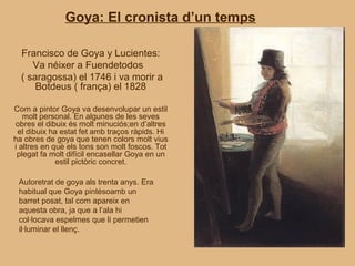 Goya: El cronista d’un temps

  Francisco de Goya y Lucientes:
     Va néixer a Fuendetodos
  ( saragossa) el 1746 i va morir a
      Botdeus ( frança) el 1828

Com a pintor Goya va desenvolupar un estil
   molt personal. En algunes de les seves
obres el dibuix és molt minuciós;en d’altres
 el dibuix ha estat fet amb traços ràpids. Hi
ha obres de goya que tenen colors molt vius
i altres en què els tons son molt foscos. Tot
 plegat fa molt difícil encasellar Goya en un
             estil pictòric concret.

 Autoretrat de goya als trenta anys. Era
 habitual que Goya pintésoamb un
 barret posat, tal com apareix en
 aquesta obra, ja que a l’ala hi
 col·locava espelmes que li permetien
 il·luminar el llenç.
 