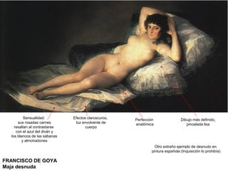 FRANCISCO DE GOYA
Maja desnuda
Sensualidad:
sus rosadas carnes
resaltan al contrastarse
con el azul del diván y
los blancos de las sábanas
y almohadones
Efectos claroscuros,
luz envolvente de
cuerpo
Perfección
anatómica
Otro extraño ejemplo de desnudo en
pintura española (Inquisición lo prohibía)
Dibujo más definido,
pincelada lisa
 