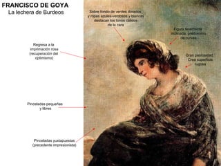 FRANCISCO DE GOYA
La lechera de Burdeos
Regresa a la
imprimación rosa
(recuperación del
optimismo)
Pinceladas pequeñas
y libres
Pinceladas yuxtapuestas
(precedente impresionista)
Gran pastosidad.
Crea superficie
rugosa
Figura levemente
inclinada, predominio
de curvas
Sobre fondo de verdes dorados
y ropas azules-verdosos y blancas
destacan los tonos cálidos
de la cara
 