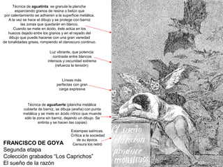 FRANCISCO DE GOYA
Segunda etapa
Colección grabados “Los Caprichos”
El sueño de la razón
Técnica de aguafuerte (plancha metálica
cubierta de barniz, se dibuja (araña) con punta
metálica y se mete en ácido nítrico que muerde
sólo la zona sin barniz, dejando un dibujo. Se
entinta y se hacen las copias)
Técnica de aguatinta: se granula la plancha
esparciendo granos de resina o betún que
por calentamiento se adhieren a la superficie metálica.
A la vez se hace el dibujo y se protege con barniz
las zonas que quedarán en blanco.
Cuando se mete en ácido, éste actúa en los
huecos dejado entre los granos y en el rayado del
dibujo que puede hacerse con una gran variedad
de tonalidades grises, rompiendo el claroscuro continuo.
Luz vibrante, que potencia
contraste entre blancos
intensos y oscuridad extrema
(refuerza la tensión)
Líneas más
perfectas con gran
carga expresiva
Estampas satíricas.
Crítica a la sociedad
de su época.
Censura los retiró
 