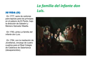 SU VIDA (II)
La familia del infante don
Luis.
·En 1777, serie de cartones
para tapices para los príncipes
en el palacio de El Pardo, bajo
la dirección de Sabatini y
Mariano Salvador Maella.
·En 1783, pinta La familia del
infante don Luis.
·En 1784, con la mediación de
Jovellanos, encargo de cuatro
cuadros para el Real Colegio
de Calatrava de Salamanca
(desaparecidos).
 