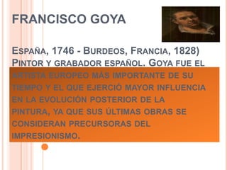 FRANCISCO GOYA
ESPAÑA, 1746 - BURDEOS, FRANCIA, 1828)
PINTOR Y GRABADOR ESPAÑOL. GOYA FUE EL
ARTISTA EUROPEO MÁS IMPORTANTE DE SU
TIEMPO Y EL QUE EJERCIÓ MAYOR INFLUENCIA

EN LA EVOLUCIÓN POSTERIOR DE LA
PINTURA, YA QUE SUS ÚLTIMAS OBRAS SE
CONSIDERAN PRECURSORAS DEL
IMPRESIONISMO.

 