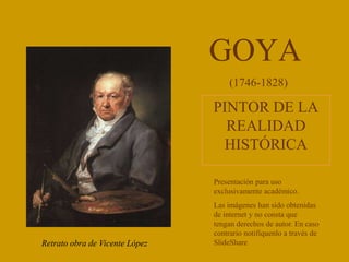 GOYA
PINTOR DE LA
REALIDAD
HISTÓRICA
Retrato obra de Vicente López
(1746-1828)
Presentación para uso
exclusivamente académico.
Las imágenes han sido obtenidas
de internet y no consta que
tengan derechos de autor. En caso
contrario notifíquenlo a través de
SlideShare.
 