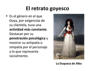 El retrato goyesco
• Es el género en el que
Goya, por exigencias de
su clientela, tuvo una
actividad más constante.
Destacan por su
penetración psicológica y
mostrar su antipatía o
simpatía por el personaje
y lo que representa
socialmente.
La Duquesa de Alba
 