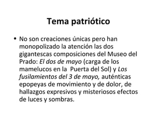 Tema patriótico
• No son creaciones únicas pero han
monopolizado la atención las dos
gigantescas composiciones del Museo del
Prado: El dos de mayo (carga de los
mamelucos en la Puerta del Sol) y Los
fusilamientos del 3 de mayo, auténticas
epopeyas de movimiento y de dolor, de
hallazgos expresivos y misteriosos efectos
de luces y sombras.
 