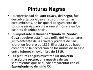 Pinturas Negras
• La expresividad del «no-color», del negro, fue
descubierta por Goya en sus últimos temas
costumbristas, en los que el apagamiento de
tonos le servía para crear una atmósfera en los
cuadros de crítica social.
• Es importante la llamada “Quinta del Sordo”.
Goya adquiere esta finca a orilla del Manzanares,
justo enfrente de la ermita y pradera de San
Isidro, en febrero de 1819. El artista pudo haber
comenzado la decoración de los muros de su casa
entre febrero y noviembre de 1819.
• Las pinturas negras muestran un universo
macabro y oscuro, una muestra de sus
sentimientos que se puede emparentar con el
Expresionismo del siglo XX.
 