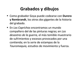 Grabados y dibujos
• Como grabador Goya puede codearse con Durero
y Rembrandt, los otros dos gigantes de la historia
del grabado.
• En Los Caprichos encontramos un mundo
compañero del de las pinturas negras; en Los
desastres de la guerra, el más temible muestrario
de sufrimientos y excesos provocados por una
contienda; en la serie de estampas de la
Tauromaquia, estudios de movimiento y fuerza.
 