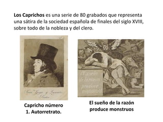 Los Caprichos es una serie de 80 grabados que representa
una sátira de la sociedad española de finales del siglo XVIII,
sobre todo de la nobleza y del clero.
Capricho número
1. Autorretrato.
El sueño de la razón
produce monstruos
 