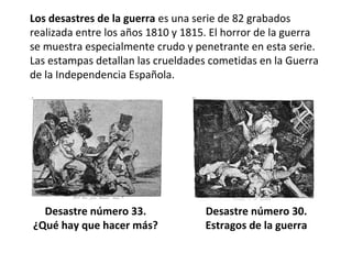 Los desastres de la guerra es una serie de 82 grabados
realizada entre los años 1810 y 1815. El horror de la guerra
se muestra especialmente crudo y penetrante en esta serie.
Las estampas detallan las crueldades cometidas en la Guerra
de la Independencia Española.
Desastre número 33.
¿Qué hay que hacer más?
Desastre número 30.
Estragos de la guerra
 