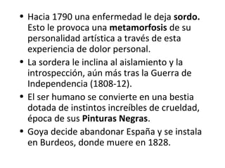 • Hacia 1790 una enfermedad le deja sordo.
Esto le provoca una metamorfosis de su
personalidad artística a través de esta
experiencia de dolor personal.
• La sordera le inclina al aislamiento y la
introspección, aún más tras la Guerra de
Independencia (1808-12).
• El ser humano se convierte en una bestia
dotada de instintos increíbles de crueldad,
época de sus Pinturas Negras.
• Goya decide abandonar España y se instala
en Burdeos, donde muere en 1828.
 