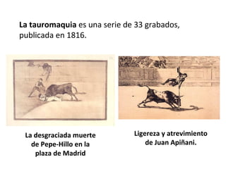 La tauromaquia es una serie de 33 grabados,
publicada en 1816.
La desgraciada muerte
de Pepe-Hillo en la
plaza de Madrid
Ligereza y atrevimiento
de Juan Apiñani.
 