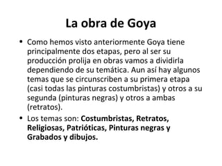 La obra de Goya
• Como hemos visto anteriormente Goya tiene
principalmente dos etapas, pero al ser su
producción prolija en obras vamos a dividirla
dependiendo de su temática. Aun así hay algunos
temas que se circunscriben a su primera etapa
(casi todas las pinturas costumbristas) y otros a su
segunda (pinturas negras) y otros a ambas
(retratos).
• Los temas son: Costumbristas, Retratos,
Religiosas, Patrióticas, Pinturas negras y
Grabados y dibujos.
 