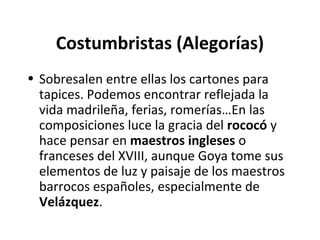 Costumbristas (Alegorías)
• Sobresalen entre ellas los cartones para
tapices. Podemos encontrar reflejada la
vida madrileña, ferias, romerías…En las
composiciones luce la gracia del rococó y
hace pensar en maestros ingleses o
franceses del XVIII, aunque Goya tome sus
elementos de luz y paisaje de los maestros
barrocos españoles, especialmente de
Velázquez.
 