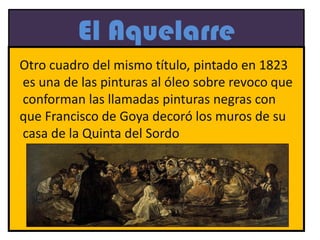 El Aquelarre
Otro cuadro del mismo título, pintado en 1823
es una de las pinturas al óleo sobre revoco que
conforman las llamadas pinturas negras con
que Francisco de Goya decoró los muros de su
casa de la Quinta del Sordo
 